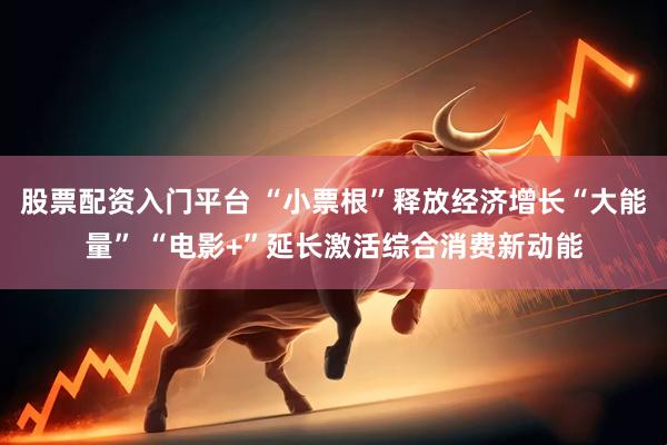 股票配资入门平台 “小票根”释放经济增长“大能量” “电影+”延长激活综合消费新动能