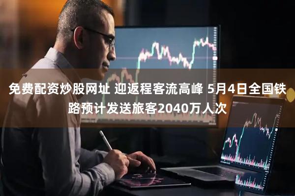 免费配资炒股网址 迎返程客流高峰 5月4日全国铁路预计发送旅客2040万人次