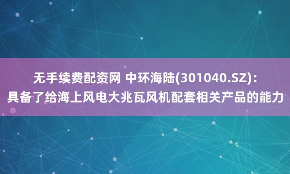 无手续费配资网 中环海陆(301040.SZ)：具备了给海上风电大兆瓦风机配套相关产品的能力