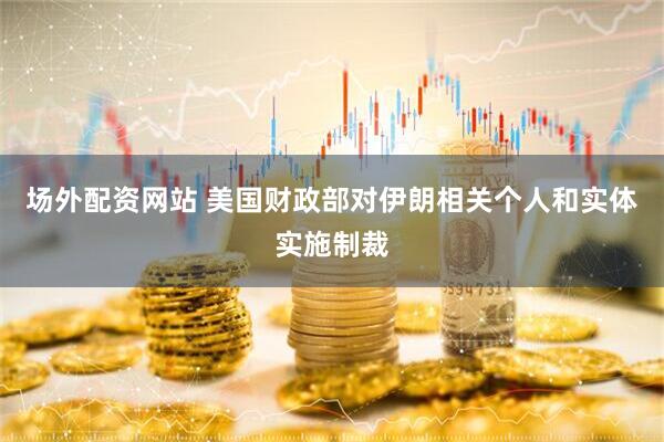 场外配资网站 美国财政部对伊朗相关个人和实体实施制裁