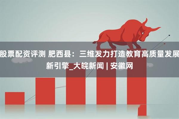 股票配资评测 肥西县：三维发力打造教育高质量发展新引擎_大皖新闻 | 安徽网