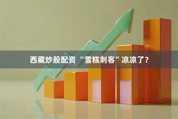 西藏炒股配资 “雪糕刺客”凉凉了？