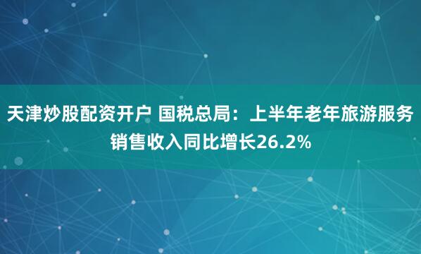 天津炒股配资开户 国税总局：上半年老年旅游服务销售收入同比增长26.2%