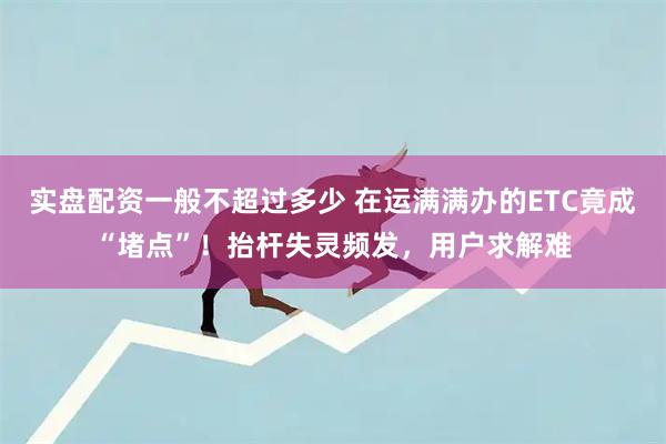 实盘配资一般不超过多少 在运满满办的ETC竟成“堵点”！抬杆失灵频发，用户求解难