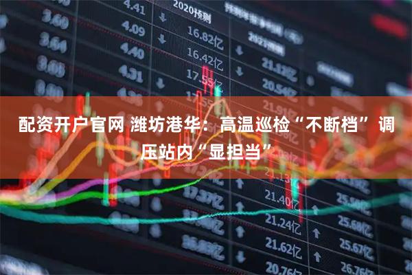 配资开户官网 潍坊港华：高温巡检“不断档” 调压站内“显担当”
