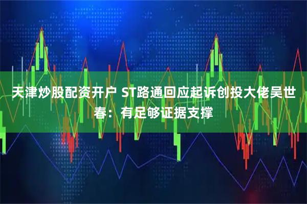 天津炒股配资开户 ST路通回应起诉创投大佬吴世春：有足够证据支撑