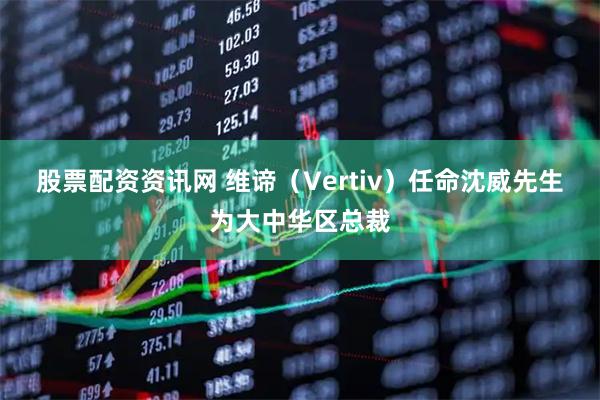 股票配资资讯网 维谛（Vertiv）任命沈威先生为大中华区总裁