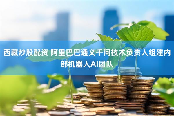 西藏炒股配资 阿里巴巴通义千问技术负责人组建内部机器人AI团队